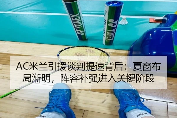 AC米兰引援谈判提速背后：夏窗布局渐明，阵容补强进入关键阶段